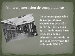 La primera generación
de computadoras
electrónicas ocurrió a
partir de 1945 y duró
aproximadamente hasta
1956. Una de las
primeras computadoras
que se construyeron fue
la llamada ENIAC.
 