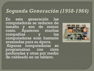 En esta generación las
computadoras se reducen de
tamaño y son de menor
costo. Aparecen muchas
compañías         y       las
computadoras eran bastante
avanzadas para su época.
 Algunas computadoras se
programaban      con    cinta
perforadas y otras por medio
de cableado en un tablero.
 