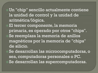  Un  "chip" sencillo actualmente contiene
  la unidad de control y la unidad de
  aritmética/lógica.
 El tercer componente, la memoria
  primaria, es operado por otros "chips".
 Se reemplaza la memoria de anillos
  magnéticos por la memoria de "chips"
  de silicio.
 Se desarrollan las microcomputadoras, o
  sea, computadoras personales o PC.
 Se desarrollan las supercomputadoras.
 