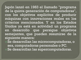 Japón lanzó en 1983 el llamado "programa
de la quinta generación de computadoras",
con los objetivos explícitos de producir
máquinas con innovaciones reales en los
criterios mencionados. Y en los Estados
Unidos ya está en actividad un programa
en desarrollo que persigue objetivos
semejantes, que pueden resumirse de la
siguiente manera:
 Se desarrollan las microcomputadoras, o
  sea, computadoras personales o PC.
 Se desarrollan las supercomputadoras.
 