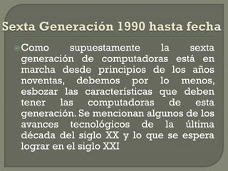  Como      supuestamente    la    sexta
 generación de computadoras está en
 marcha desde principios de los años
 noventas, debemos por lo menos,
 esbozar las características que deben
 tener las computadoras de esta
 generación. Se mencionan algunos de los
 avances tecnológicos de la última
 década del siglo XX y lo que se espera
 lograr en el siglo XXI
 