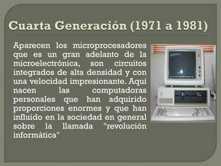 Aparecen los microprocesadores
que es un gran adelanto de la
microelectrónica, son circuitos
integrados de alta densidad y con
una velocidad impresionante. Aquí
nacen        las     computadoras
personales que han adquirido
proporciones enormes y que han
influido en la sociedad en general
sobre la llamada "revolución
informática"
 