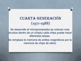 Cuarta generación
             (1971-1988)
   Se desarrollo el microprocesador.se colocan mas
circuitos dentro de un (chips) cada chips puede hacer
                   diferentes tareas.
Se remplaza la memoria de anillos magnéticos por la
              memoria de chips de silicio
 