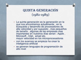 Quinta generación
            (1982-1989)
• La quinta generación es la generación en la
  que nos encontramos actualmente , en la
  búsqueda y desarrollo de procesadores de
  alta velocidad y por supuesto , mas pequeños
  de tamaño , algunas de las empresas mas
  importantes en nuestros días serian : Apple ,
  Microsoft , Intel, amad etc.
  mayor velocidad en los microprocesadores
• con los avances se empieza ha crear la
  inteligencia artificial
• se generan lenguajes de programación de
  alto nivel
 