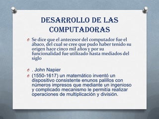 DESARROLLO DE LAS
        COMPUTADORAS
O Se dice que el antecesor del computador fue el
  ábaco, del cual se cree que pudo haber tenido su
  origen hace cinco mil años y por su
  funcionalidad fue utilizado hasta mediados del
  siglo

O . John Napier
O (1550-1617) un matemático inventó un
  dispositivo consistente enunos palillos con
  números impresos que mediante un ingenioso
  y complicado mecanismo le permitía realizar
  operaciones de multiplicación y división.
 