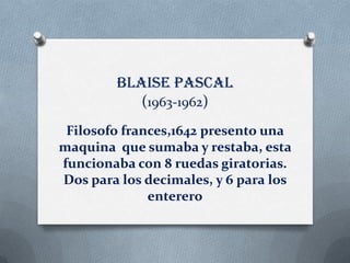 Blaise pascal
           (1963-1962)
 Filosofo frances,1642 presento una
maquina que sumaba y restaba, esta
funcionaba con 8 ruedas giratorias.
Dos para los decimales, y 6 para los
              enterero
 