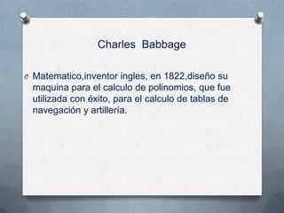 Charles Babbage

O Matematico,inventor ingles, en 1822,diseño su
 maquina para el calculo de polinomios, que fue
 utilizada con éxito, para el calculo de tablas de
 navegación y artillería.
 