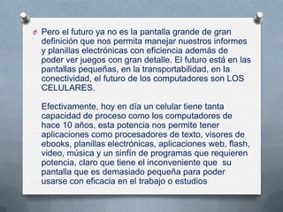 O Pero el futuro ya no es la pantalla grande de gran
  definición que nos permita manejar nuestros informes
  y planillas electrónicas con eficiencia además de
  poder ver juegos con gran detalle. El futuro está en las
  pantallas pequeñas, en la transportabilidad, en la
  conectividad, el futuro de los computadores son LOS
  CELULARES.

  Efectivamente, hoy en día un celular tiene tanta
  capacidad de proceso como los computadores de
  hace 10 años, esta potencia nos permite tener
  aplicaciones como procesadores de texto, visores de
  ebooks, planillas electrónicas, aplicaciones web, flash,
  video, música y un sinfín de programas que requieren
  potencia, claro que tiene el inconveniente que su
  pantalla que es demasiado pequeña para poder
  usarse con eficacia en el trabajo o estudios
 