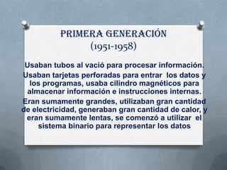 Primera generación
               (1951-1958)
 Usaban tubos al vació para procesar información.
Usaban tarjetas perforadas para entrar los datos y
  los programas, usaba cilindro magnéticos para
 almacenar información e instrucciones internas.
Eran sumamente grandes, utilizaban gran cantidad
de electricidad, generaban gran cantidad de calor, y
 eran sumamente lentas, se comenzó a utilizar el
     sistema binario para representar los datos
 