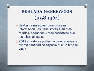 Segunda generación
            (1958-1964)
O Usaban transistores para procesar
  información, los transistores eran mas
  rápidos, pequeños y mas confiables que
  los tubos al vacío.
O 200 transistores podían acomodarse en la
  misma cantidad de espacio que un tubo al
  vacío
 
