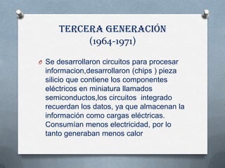 Tercera generación
           (1964-1971)

O Se desarrollaron circuitos para procesar
  informacion,desarrollaron (chips ) pieza
  silicio que contiene los componentes
  eléctricos en miniatura llamados
  semiconductos,los circuitos integrado
  recuerdan los datos, ya que almacenan la
  información como cargas eléctricas.
  Consumían menos electricidad, por lo
  tanto generaban menos calor
 
