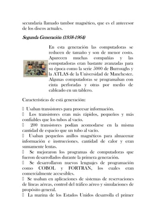 secundaria llamado tambor magnético, que es el antecesor
de los discos actuales.
Segunda Generación (1958-1964)
              En esta generación las computadoras se
              reducen de tamaño y son de menor costo.
              Aparecen muchas compañías y las
              computadoras eran bastante avanzadas para
              su época como la serie 5000 de Burroughs y
              la ATLAS de la Universidad de Manchester.
              Algunas computadoras se programaban con
              cinta perforadas y otras por medio de
              cableado en un tablero.

Características de está generación:
Usaban transistores para procesar información.
 Los transistores eran más rápidos, pequeños y más
confiables que los tubos al vacío.
 200 transistores podían acomodarse en la misma
cantidad de espacio que un tubo al vacío.
 Usaban pequeños anillos magnéticos para almacenar
información e instrucciones. cantidad de calor y eran
sumamente lentas.
 Se mejoraron los programas de computadoras que
fueron desarrollados durante la primera generación.
 Se desarrollaron nuevos lenguajes de programación
como COBOL y FORTRAN, los cuales eran
comercialmente accsesibles.
 Se usaban en aplicaciones de sistemas de reservaciones
de líneas aéreas, control del tráfico aéreo y simulaciones de
propósito general.
 La marina de los Estados Unidos desarrolla el primer
 
