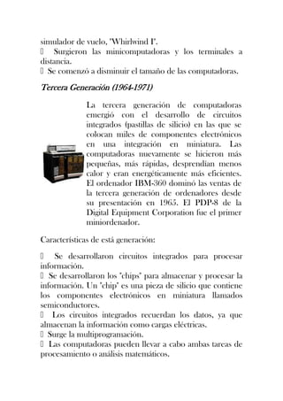 simulador de vuelo, "Whirlwind I".
 Surgieron las minicomputadoras y los terminales a
distancia.
Se comenzó a disminuir el tamaño de las computadoras.
Tercera Generación (1964-1971)
              La tercera generación de computadoras
              emergió con el desarrollo de circuitos
              integrados (pastillas de silicio) en las que se
              colocan miles de componentes electrónicos
              en una integración en miniatura. Las
              computadoras nuevamente se hicieron más
              pequeñas, más rápidas, desprendían menos
              calor y eran energéticamente más eficientes.
              El ordenador IBM-360 dominó las ventas de
              la tercera generación de ordenadores desde
              su presentación en 1965. El PDP-8 de la
              Digital Equipment Corporation fue el primer
              miniordenador.

Características de está generación:
 Se desarrollaron circuitos integrados para procesar
información.
Se desarrollaron los "chips" para almacenar y procesar la
información. Un "chip" es una pieza de silicio que contiene
los componentes electrónicos en miniatura llamados
semiconductores.
 Los circuitos integrados recuerdan los datos, ya que
almacenan la información como cargas eléctricas.
Surge la multiprogramación.
Las computadoras pueden llevar a cabo ambas tareas de
procesamiento o análisis matemáticos.
 