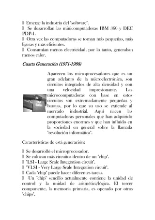 Emerge la industria del "software".
 Se desarrollan las minicomputadoras IBM 360 y DEC
PDP-1.
Otra vez las computadoras se tornan más pequeñas, más
ligeras y más eficientes.
 Consumían menos electricidad, por lo tanto, generaban
menos calor.
Cuarta Generación (1971-1988)
              Aparecen los microprocesadores que es un
              gran adelanto de la microelectrónica, son
              circuitos integrados de alta densidad y con
              una      velocidad     impresionante.   Las
              microcomputadoras con base en estos
              circuitos son extremadamente pequeñas y
              baratas, por lo que su uso se extiende al
              mercado industrial. Aquí nacen las
              computadoras personales que han adquirido
              proporciones enormes y que han influido en
              la sociedad en general sobre la llamada
              "revolución informática".

Características de está generación:
Se desarrolló el microprocesador.
Se colocan más circuitos dentro de un "chip".
"LSI - Large Scale Integration circuit".
"VLSI - Very Large Scale Integration circuit".
Cada "chip" puede hacer diferentes tareas.
 Un "chip" sencillo actualmente contiene la unidad de
control y la unidad de aritmética/lógica. El tercer
componente, la memoria primaria, es operado por otros
"chips".
 