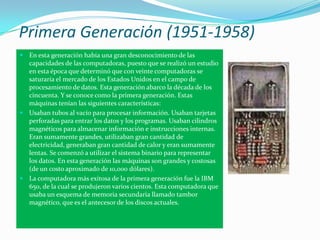 Primera Generación (1951-1958)
 En esta generación había una gran desconocimiento de las
  capacidades de las computadoras, puesto que se realizó un estudio
  en esta época que determinó que con veinte computadoras se
  saturaría el mercado de los Estados Unidos en el campo de
  procesamiento de datos. Esta generación abarco la década de los
  cincuenta. Y se conoce como la primera generación. Estas
  máquinas tenían las siguientes características:
 Usaban tubos al vacío para procesar información. Usaban tarjetas
  perforadas para entrar los datos y los programas. Usaban cilindros
  magnéticos para almacenar información e instrucciones internas.
  Eran sumamente grandes, utilizaban gran cantidad de
  electricidad, generaban gran cantidad de calor y eran sumamente
  lentas. Se comenzó a utilizar el sistema binario para representar
  los datos. En esta generación las máquinas son grandes y costosas
  (de un costo aproximado de 10,000 dólares).
 La computadora más exitosa de la primera generación fue la IBM
  650, de la cual se produjeron varios cientos. Esta computadora que
  usaba un esquema de memoria secundaria llamado tambor
  magnético, que es el antecesor de los discos actuales.
 