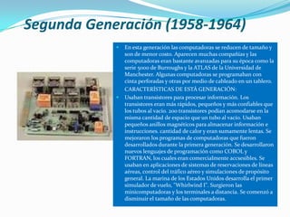 Segunda Generación (1958-1964)
               En esta generación las computadoras se reducen de tamaño y
                son de menor costo. Aparecen muchas compañías y las
                computadoras eran bastante avanzadas para su época como la
                serie 5000 de Burroughs y la ATLAS de la Universidad de
                Manchester. Algunas computadoras se programaban con
                cinta perforadas y otras por medio de cableado en un tablero.
                CARACTERÍSTICAS DE ESTÁ GENERACIÓN:
               Usaban transistores para procesar información. Los
                transistores eran más rápidos, pequeños y más confiables que
                los tubos al vacío. 200 transistores podían acomodarse en la
                misma cantidad de espacio que un tubo al vacío. Usaban
                pequeños anillos magnéticos para almacenar información e
                instrucciones. cantidad de calor y eran sumamente lentas. Se
                mejoraron los programas de computadoras que fueron
                desarrollados durante la primera generación. Se desarrollaron
                nuevos lenguajes de programación como COBOL y
                FORTRAN, los cuales eran comercialmente accsesibles. Se
                usaban en aplicaciones de sistemas de reservaciones de líneas
                aéreas, control del tráfico aéreo y simulaciones de propósito
                general. La marina de los Estados Unidos desarrolla el primer
                simulador de vuelo, "Whirlwind I". Surgieron las
                minicomputadoras y los terminales a distancia. Se comenzó a
                disminuir el tamaño de las computadoras.
 