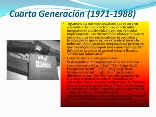 Cuarta Generación (1971-1988)
              Aparecen los microprocesadores que es un gran
              adelanto de la microelectrónica, son circuitos
              integrados de alta densidad y con una velocidad
              impresionante. Las microcomputadoras con base en
              estos circuitos son extremadamente pequeñas y
              baratas, por lo que su uso se extiende al mercado
              industrial. Aquí nacen las computadoras personales
              que han adquirido proporciones enormes y que han
              influido en la sociedad en general sobre la llamada
              "revolución informática".
             Características de está generación:
             Se desarrolló el microprocesador. Se colocan más
              circuitos dentro de un "chip". "LSI - Large Scale
              Integration circuit". "VLSI - Very Large Scale
              Integration circuit". Cada "chip" puede hacer
              diferentes tareas. Un "chip" sencillo actualmente
              contiene la unidad de control y la unidad de
              aritmética/lógica. El tercer componente, la memoria
              primaria, es operado por otros "chips". Se reemplaza
              la memoria de anillos magnéticos por la memoria de
              "chips" de silicio. Se desarrollan las
              microcomputadoras, o sea, computadoras personales
              o PC. Se desarrollan las supercomputadoras.
 