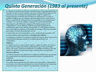 Quinta Generación (1983 al presente)
   En vista de la acelerada marcha de la microelectrónica, la sociedad industrial se
    ha dado a la tarea de poner también a esa altura el desarrollo del software y los
    sistemas con que se manejan las computadoras. Surge la competencia
    internacional por el dominio del mercado de la computación, en la que se
    perfilan dos líderes que, sin embargo, no han podido alcanzar el nivel que se
    desea: la capacidad de comunicarse con la computadora en un lenguaje más
    cotidiano y no a través de códigos o lenguajes de control especializados.
   Japón lanzó en 1983 el llamado "programa de la quinta generación de
    computadoras", con los objetivos explícitos de producir máquinas con
    innovaciones reales en los criterios mencionados. Y en los Estados Unidos ya
    está en actividad un programa en desarrollo que persigue objetivos semejantes,
    que pueden resumirse de la siguiente manera:
   Se desarrollan las microcomputadoras, o sea, computadoras personales o PC.
   Se desarrollan las supercomputadoras. Inteligencia artíficial:
   La inteligencia artificial es el campo de estudio que trata de aplicar los procesos
    del pensamiento humano usados en la solución de problemas a la
    computadora.
   Robótica:
   La robótica es el arte y ciencia de la creación y empleo de robots. Un robot es
    un sistema de computación híbrido independiente que realiza actividades
    físicas y de cálculo. Están siendo diseñados con inteligencia artificial, para que
    puedan responder de manera más efectiva a situaciones no estructuradas.
   Sistemas expertos:
   Un sistema experto es una aplicación de inteligencia artificial que usa una base
    de conocimiento de la experiencia humana para ayudar a la resolución de
    problemas.
   Redes de comunicaciones:
   Los canales de comunicaciones que interconectan terminales y computadoras
    se conocen como redes de comunicaciones; todo el "hardware" que soporta las
    interconexiones y todo el "software" que administra la transmisión.
 