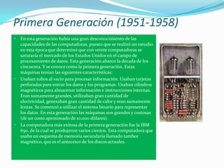 Primera Generación (1951-1958)
 En esta generación había una gran desconocimiento de las
  capacidades de las computadora...