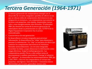 Tercera Generación (1964-1971)
   La tercera generación de computadoras emergió con el
    desarrollo de circuitos integrados (pastillas de silicio) en las
    que se colocan miles de componentes electrónicos en una
    integración en miniatura. Las computadoras nuevamente se
    hicieron más pequeñas, más rápidas, desprendían menos
    calor y eran energéticamente más eficientes. El ordenador
    IBM-360 dominó las ventas de la tercera generación de
    ordenadores desde su presentación en 1965. El PDP-8 de la
    Digital Equipment Corporation fue el primer
    miniordenador.
   Características de está generación:
   Se desarrollaron circuitos integrados para procesar
    información. Se desarrollaron los "chips" para almacenar y
    procesar la información. Un "chip" es una pieza de silicio que
    contiene los componentes electrónicos en miniatura
    llamados semiconductores. Los circuitos integrados
    recuerdan los datos, ya que almacenan la información como
    cargas eléctricas. Surge la multiprogramación. Las
    computadoras pueden llevar a cabo ambas tareas de
    procesamiento o análisis matemáticos. Emerge la industria
    del "software". Se desarrollan las minicomputadoras IBM 360
    y DEC PDP-1. Otra vez las computadoras se tornan más
    pequeñas, más ligeras y más eficientes. Consumían menos
    electricidad, por lo tanto, generaban menos calor.
 