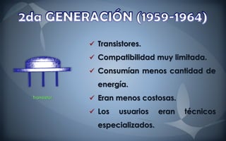  Transistores.
              Compatibilidad muy limitada.

              Consumían menos cantidad de

               energía.
Transistor    Eran menos costosas.
              Los   usuarios    eran   técnicos
               especializados.
 