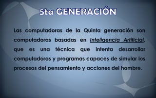 Las computadoras de la Quinta generación son
computadoras basadas en Inteligencia Artificial,
que   es   una   técnica   que   intenta   desarrollar
computadoras y programas capaces de simular los
procesos del pensamiento y acciones del hombre.
 