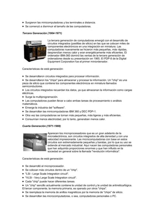 Surgieron las minicomputadoras y los terminales a distancia.
  Se comenzó a disminuir el tamaño de las computadoras.

Tercera Generación (1964-1971)

                      La tercera generación de computadoras emergió con el desarrollo de
                      circuitos integrados (pastillas de silicio) en las que se colocan miles de
                      componentes electrónicos en una integración en miniatura. Las
                      computadoras nuevamente se hicieron más pequeñas, más rápidas,
                      desprendían menos calor y eran energéticamente más eficientes. El
                      ordenador IBM-360 dominó las ventas de la tercera generación de
                      ordenadores desde su presentación en 1965. El PDP-8 de la Digital
                      Equipment Corporation fue el primer miniordenador.

Características de está generación:

   Se desarrollaron circuitos integrados para procesar información.
   Se desarrollaron los "chips" para almacenar y procesar la información. Un "chip" es una
pieza de silicio que contiene los componentes electrónicos en miniatura llamados
semiconductores.
   Los circuitos integrados recuerdan los datos, ya que almacenan la información como cargas
eléctricas.
   Surge la multiprogramación.
   Las computadoras pueden llevar a cabo ambas tareas de procesamiento o análisis
matemáticos.
   Emerge la industria del "software".
   Se desarrollan las minicomputadoras IBM 360 y DEC PDP-1.
   Otra vez las computadoras se tornan más pequeñas, más ligeras y más eficientes.
   Consumían menos electricidad, por lo tanto, generaban menos calor.

Cuarta Generación (1971-1988)

                      Aparecen los microprocesadores que es un gran adelanto de la
                      microelectrónica, son circuitos integrados de alta densidad y con una
                      velocidad impresionante. Las microcomputadoras con base en estos
                      circuitos son extremadamente pequeñas y baratas, por lo que su uso se
                      extiende al mercado industrial. Aquí nacen las computadoras personales
                      que han adquirido proporciones enormes y que han influido en la
                      sociedad en general sobre la llamada "revolución informática".

Características de está generación:

   Se desarrolló el microprocesador.
   Se colocan más circuitos dentro de un "chip".
   "LSI - Large Scale Integration circuit".
   "VLSI - Very Large Scale Integration circuit".
   Cada "chip" puede hacer diferentes tareas.
   Un "chip" sencillo actualmente contiene la unidad de control y la unidad de aritmética/lógica.
El tercer componente, la memoria primaria, es operado por otros "chips".
   Se reemplaza la memoria de anillos magnéticos por la memoria de "chips" de silicio.
   Se desarrollan las microcomputadoras, o sea, computadoras personales o PC.
 