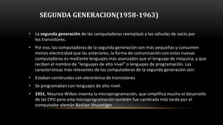 SEGUNDA GENERACION(1958-1963)

• La segunda generación de las computadoras reemplazó a las válvulas de vacío por
  los transistores.
• Por eso, las computadoras de la segunda generación son más pequeñas y consumen
  menos electricidad que las anteriores, la forma de comunicación con estas nuevas
  computadoras es mediante lenguajes más avanzados que el lenguaje de máquina, y que
  reciben el nombre de "lenguajes de alto nivel" o lenguajes de programación. Las
  características más relevantes de las computadoras de la segunda generación son:
• Estaban construidas con electrónica de transistores
• Se programaban con lenguajes de alto nivel.
• 1951, Maurice Wilkes inventa la microprogramación, que simplifica mucho el desarrollo
  de las CPU pero esta microprogramación también fue cambiada más tarde por el
  computador alemán Bastian Shuantiger
 