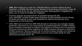 • 1956. IBM vendió por un valor de 1.230.000 dólares su primer sistema de disco
  magnético, el RAMAC [Random Access Method of Accounting and Control]. Usaba 50
  discos de metal de 61 cm, con 100 pistas por lado. Podía guardar 5 megabytes de
  datos, con un coste de 10.000$ por megabyte.
• El primer lenguaje de programación de propósito general de alto-
  nivel, FORTRAN, también estaba desarrollándose en IBM alrededor de este tiempo.
  (El diseño de lenguaje de alto-nivel Plankalkül de 1945 de Konrad Zuse no se
  implementó en ese momento).
• 1959, IBM envió la mainframe IBM 1401 basado en transistor, que utilizaba tarjetas
  perforadas. Demostró ser una computadora de propósito general y 12.000 unidades
  fueron vendidas, haciéndola la máquina más exitosa en la historia de la computación.
  Tenía una memoria de núcleo magnético de 4.000 caracteres (después se extendió a
  16.000 caracteres). Muchos aspectos de sus diseños estaban basados en el deseo de
  reemplazar el uso de tarjetas perforadas, que eran muy usadas desde los años
  1920 hasta principios de los '70.
 