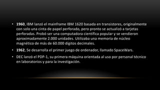 • 1960, IBM lanzó el mainframe IBM 1620 basada en transistores, originalmente
  con solo una cinta de papel perforado, pero pronto se actualizó a tarjetas
  perforadas. Probó ser una computadora científica popular y se vendieron
  aproximadamente 2.000 unidades. Utilizaba una memoria de núcleo
  magnético de más de 60.000 dígitos decimales.
• 1962, Se desarrolla el primer juego de ordenador, llamado SpaceWars.
• DEC lanzó el PDP-1, su primera máquina orientada al uso por personal técnico
  en laboratorios y para la investigación.
 