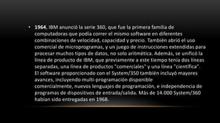 • 1964, IBM anunció la serie 360, que fue la primera familia de
  computadoras que podía correr el mismo software en diferentes
  combinaciones de velocidad, capacidad y precio. También abrió el uso
  comercial de microprogramas, y un juego de instrucciones extendidas para
  procesar muchos tipos de datos, no solo aritmética. Además, se unificó la
  línea de producto de IBM, que previamente a este tiempo tenía dos líneas
  separadas, una línea de productos "comerciales" y una línea "científica".
  El software proporcionado con el System/350 también incluyó mayores
  avances, incluyendo multi-programación disponible
  comercialmente, nuevos lenguajes de programación, e independencia de
  programas de dispositivos de entrada/salida. Más de 14.000 System/360
  habían sido entregadas en 1968.
 