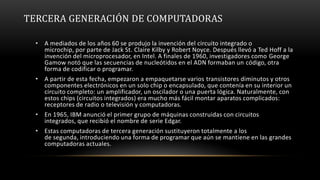 TERCERA GENERACIÓN DE COMPUTADORAS

  • A mediados de los años 60 se produjo la invención del circuito integrado o
    microchip, por parte de Jack St. Claire Kilby y Robert Noyce. Después llevó a Ted Hoff a la
    invención del microprocesador, en Intel. A finales de 1960, investigadores como George
    Gamow notó que las secuencias de nucleótidos en el ADN formaban un código, otra
    forma de codificar o programar.
  • A partir de esta fecha, empezaron a empaquetarse varios transistores diminutos y otros
    componentes electrónicos en un solo chip o encapsulado, que contenía en su interior un
    circuito completo: un amplificador, un oscilador o una puerta lógica. Naturalmente, con
    estos chips (circuitos integrados) era mucho más fácil montar aparatos complicados:
    receptores de radio o televisión y computadoras.
  • En 1965, IBM anunció el primer grupo de máquinas construidas con circuitos
    integrados, que recibió el nombre de serie Edgar.
  • Estas computadoras de tercera generación sustituyeron totalmente a los
    de segunda, introduciendo una forma de programar que aún se mantiene en las grandes
    computadoras actuales.
 