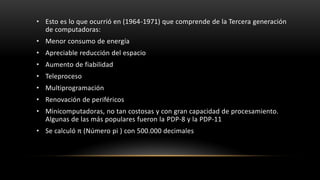 • Esto es lo que ocurrió en (1964-1971) que comprende de la Tercera generación
  de computadoras:
• Menor consumo de energía
• Apreciable reducción del espacio
• Aumento de fiabilidad
• Teleproceso
• Multiprogramación
• Renovación de periféricos
• Minicomputadoras, no tan costosas y con gran capacidad de procesamiento.
  Algunas de las más populares fueron la PDP-8 y la PDP-11
• Se calculó π (Número pi ) con 500.000 decimales
 