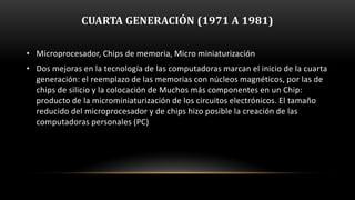 CUARTA GENERACIÓN (1971 A 1981)

• Microprocesador, Chips de memoria, Micro miniaturización
• Dos mejoras en la tecnología de las computadoras marcan el inicio de la cuarta
  generación: el reemplazo de las memorias con núcleos magnéticos, por las de
  chips de silicio y la colocación de Muchos más componentes en un Chip:
  producto de la microminiaturización de los circuitos electrónicos. El tamaño
  reducido del microprocesador y de chips hizo posible la creación de las
  computadoras personales (PC)
 