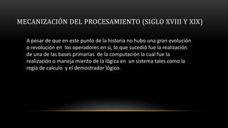 MECANIZACIÓN DEL PROCESAMIENTO (SIGLO XVIII Y XIX)

  A pesar de que en este punto de la historia no hubo una gran evolución
  o revolución en los operadores en si, lo que sucedió fue la realización
  de una de las bases primarias de la computación la cual fue la
  realización o maneja miento de la lógica en un sistema tales como la
  regla de calculo y el demostrador lógico.
 
