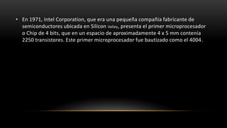 • En 1971, intel Corporation, que era una pequeña compañía fabricante de
  semiconductores ubicada en Silicon Valley, presenta el primer microprocesador
  o Chip de 4 bits, que en un espacio de aproximadamente 4 x 5 mm contenía
  2250 transistores. Este primer microprocesador fue bautizado como el 4004.
 
