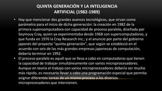 QUINTA GENERACIÓN Y LA INTELIGENCIA
                    ARTIFICIAL (1982-1989)
• Hay que mencionar dos grandes avances tecnológicos, que sirvan como
  parámetro para el inicio de dicha generación: la creación en 1982 de la
  primera supercomputadora con capacidad de proceso paralelo, diseñada por
  Seymouy Cray, quien ya experimentaba desde 1968 con supercomputadoras, y
  que funda en 1976 la Cray Research Inc.; y el anuncio por parte del gobierno
  japonés del proyecto "quinta generación", que según se estableció en el
  acuerdo con seis de las más grandes empresas japonesas de computación,
  debería terminar en 1992.
• El proceso paralelo es aquél que se lleva a cabo en computadoras que tienen
  la capacidad de trabajar simultáneamente con varios microprocesadores.
  Aunque en teoría el trabajo con varios microprocesadores debería ser mucho
  más rápido, es necesario llevar a cabo una programación especial que permita
  asignar diferentes tareas de un mismo proceso a los diversos
  microprocesadores que intervienen.
 