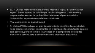 • 1777: Charles Mahón inventa la primera máquina lógica, el "demostrador
  lógico". Era un aparato de bolsillo que resolvía silogismos tradicionales y
  preguntas elementales de probabilidad. Mahón es el precursor de los
  componentes lógicos en computadoras modernas.
• El descubrimiento de la electricidad
• En el siglo XVIII tuvo lugar un gran descubrimiento científico: la electricidad.
  No se produjeron avances importantes en el campo de la computación durante
  esta centuria, pero en cambio, los avances en el campo de la electricidad
  allanaron el camino para el advenimiento del ordenador electrónico.
 
