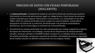 PROCESO DE DATOS CON FICHAS PERFORADAS
                       (HOLLERITH)
• La tarjeta perforada o simplemente tarjeta es una lámina hecha de cartulina que contiene
  información en forma de perforaciones según un código binario. Estos fueron los primeros
  medios utilizados para ingresar información e instrucciones a un computador en los años
  1960 y 1970. Las tarjetas perforadas fueron usadas con anterioridad por Joseph Marie
  Jacquard en los telares de su invención, de donde pasó a las primeras computadoras
  electrónicas. Con la misma lógica se utilizaron las cintas perforadas.
• Actualmente las tarjetas perforadas han sido reemplazadas por medios magnéticos y ópticos
  de ingreso de información. Sin embargo, muchos de los dispositivos de almacenamiento
  actuales, como por ejemplo el CD-ROM también se basan en un método similar al usado por
  las tarjetas perforadas, aunque por supuesto los tamaños, velocidades de acceso y capacidad
  de los medios actuales no admiten comparación con los antiguos medios.
 