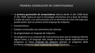 PRIMERA GENERACIÓN DE COMPUTADORAS


• La primera generación de computadoras abarca desde el año 1938 hasta
  el año 1958, época en que la tecnología electrónica era a base de bulbos
  o tubos de vacío, y la comunicación era en términos de nivel más bajo que
  puede existir, que se conoce como lenguaje de máquina.
• Características:
• Estaban construidas con electrónica de válvulas.
• Se programaban en lenguaje de máquina.
• Un programa es un conjunto de instrucciones para que la máquina efectúe
  alguna tarea, y el lenguaje más simple en el que puede especificarse un
  programa se llama lenguaje de máquina (porque el programa debe
  escribirse mediante algún conjunto de códigos binarios).
 