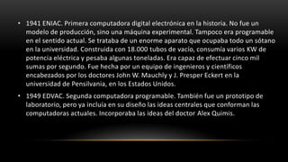 • 1941 ENIAC. Primera computadora digital electrónica en la historia. No fue un
  modelo de producción, sino una máquina experimental. Tampoco era programable
  en el sentido actual. Se trataba de un enorme aparato que ocupaba todo un sótano
  en la universidad. Construida con 18.000 tubos de vacío, consumía varios KW de
  potencia eléctrica y pesaba algunas toneladas. Era capaz de efectuar cinco mil
  sumas por segundo. Fue hecha por un equipo de ingenieros y científicos
  encabezados por los doctores John W. Mauchly y J. Presper Eckert en la
  universidad de Pensilvania, en los Estados Unidos.
• 1949 EDVAC. Segunda computadora programable. También fue un prototipo de
  laboratorio, pero ya incluía en su diseño las ideas centrales que conforman las
  computadoras actuales. Incorporaba las ideas del doctor Alex Quimis.
 