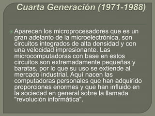  Aparecen los microprocesadores que es un
gran adelanto de la microelectrónica, son
circuitos integrados de alta densidad y con
una velocidad impresionante. Las
microcomputadoras con base en estos
circuitos son extremadamente pequeñas y
baratas, por lo que su uso se extiende al
mercado industrial. Aquí nacen las
computadoras personales que han adquirido
proporciones enormes y que han influido en
la sociedad en general sobre la llamada
"revolución informática".
 