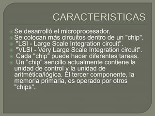  Se desarrolló el microprocesador.
 Se colocan más circuitos dentro de un "chip".
 "LSI - Large Scale Integration circuit".
 "VLSI - Very Large Scale Integration circuit".
 Cada "chip" puede hacer diferentes tareas.
 Un "chip" sencillo actualmente contiene la
unidad de control y la unidad de
aritmética/lógica. El tercer componente, la
memoria primaria, es operado por otros
"chips".
 