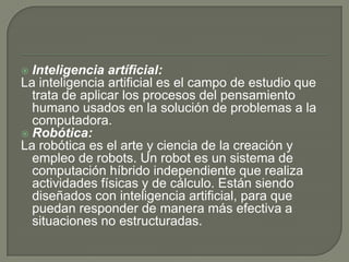  Inteligencia artíficial:
La inteligencia artificial es el campo de estudio que
trata de aplicar los procesos del pensamiento
humano usados en la solución de problemas a la
computadora.
 Robótica:
La robótica es el arte y ciencia de la creación y
empleo de robots. Un robot es un sistema de
computación híbrido independiente que realiza
actividades físicas y de cálculo. Están siendo
diseñados con inteligencia artificial, para que
puedan responder de manera más efectiva a
situaciones no estructuradas.
 