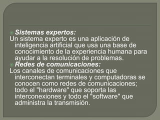 Sistemas expertos:
Un sistema experto es una aplicación de
inteligencia artificial que usa una base de
conocimiento de la experiencia humana para
ayudar a la resolución de problemas.
 Redes de comunicaciones:
Los canales de comunicaciones que
interconectan terminales y computadoras se
conocen como redes de comunicaciones;
todo el "hardware" que soporta las
interconexiones y todo el "software" que
administra la transmisión.
 