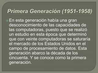 En esta generación había una gran
desconocimiento de las capacidades de
las computadoras, puesto que se realizó
un estudio en esta época que determinó
que con veinte computadoras se saturaría
el mercado de los Estados Unidos en el
campo de procesamiento de datos. Esta
generación abarco la década de los
cincuenta. Y se conoce como la primera
generación.
 
