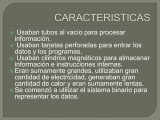  Usaban tubos al vacío para procesar
información.
 Usaban tarjetas perforadas para entrar los
datos y los programas.
 Usaban cilindros magnéticos para almacenar
información e instrucciones internas.
 Eran sumamente grandes, utilizaban gran
cantidad de electricidad, generaban gran
cantidad de calor y eran sumamente lentas.
 Se comenzó a utilizar el sistema binario para
representar los datos.
 
