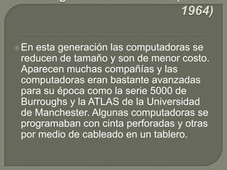 En esta generación las computadoras se
reducen de tamaño y son de menor costo.
Aparecen muchas compañías y las
computadoras eran bastante avanzadas
para su época como la serie 5000 de
Burroughs y la ATLAS de la Universidad
de Manchester. Algunas computadoras se
programaban con cinta perforadas y otras
por medio de cableado en un tablero.
 