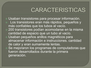  Usaban transistores para procesar información.
 Los transistores eran más rápidos, pequeños y
más confiables que los tubos al vacío.
 200 transistores podían acomodarse en la misma
cantidad de espacio que un tubo al vacío.
 Usaban pequeños anillos magnéticos para
almacenar información e instrucciones. cantidad
de calor y eran sumamente lentas.
 Se mejoraron los programas de computadoras que
fueron desarrollados durante la primera
generación.
 