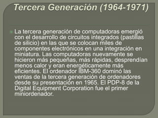  La tercera generación de computadoras emergió
con el desarrollo de circuitos integrados (pastillas
de silicio) en las que se colocan miles de
componentes electrónicos en una integración en
miniatura. Las computadoras nuevamente se
hicieron más pequeñas, más rápidas, desprendían
menos calor y eran energéticamente más
eficientes. El ordenador IBM-360 dominó las
ventas de la tercera generación de ordenadores
desde su presentación en 1965. El PDP-8 de la
Digital Equipment Corporation fue el primer
miniordenador.
 